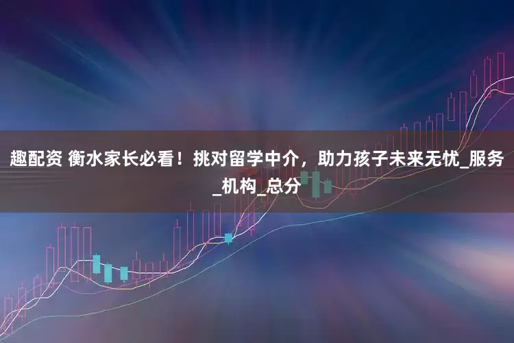 趣配资 衡水家长必看！挑对留学中介，助力孩子未来无忧_服务_机构_总分