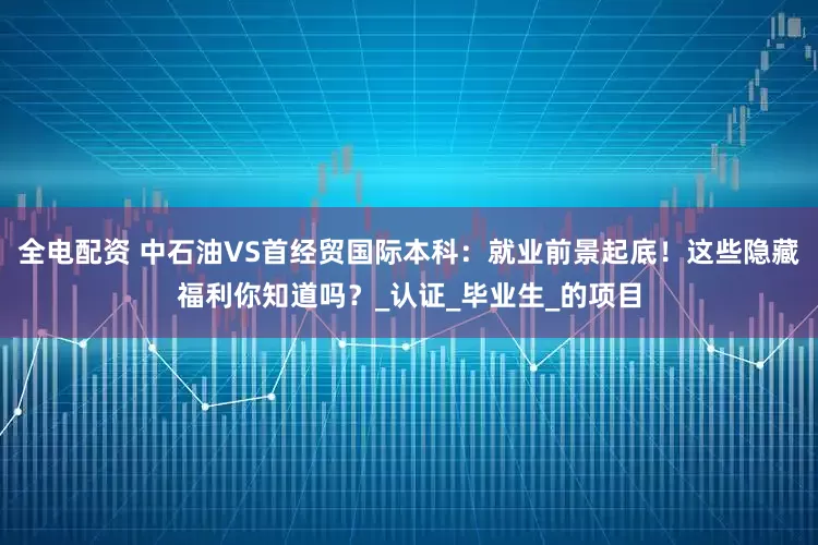 全电配资 中石油VS首经贸国际本科：就业前景起底！这些隐藏福利你知道吗？_认证_毕业生_的项目