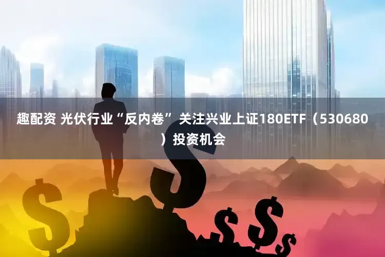趣配资 光伏行业“反内卷” 关注兴业上证180ETF（530680）投资机会