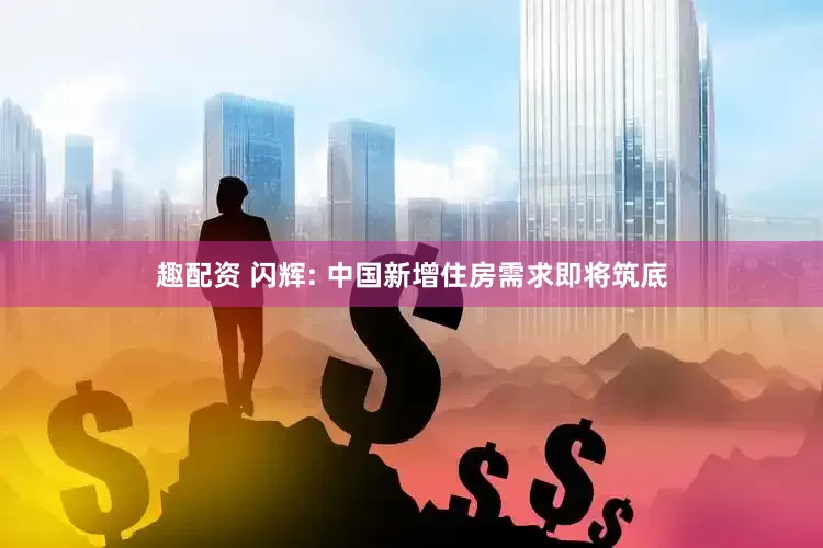 趣配资 闪辉: 中国新增住房需求即将筑底