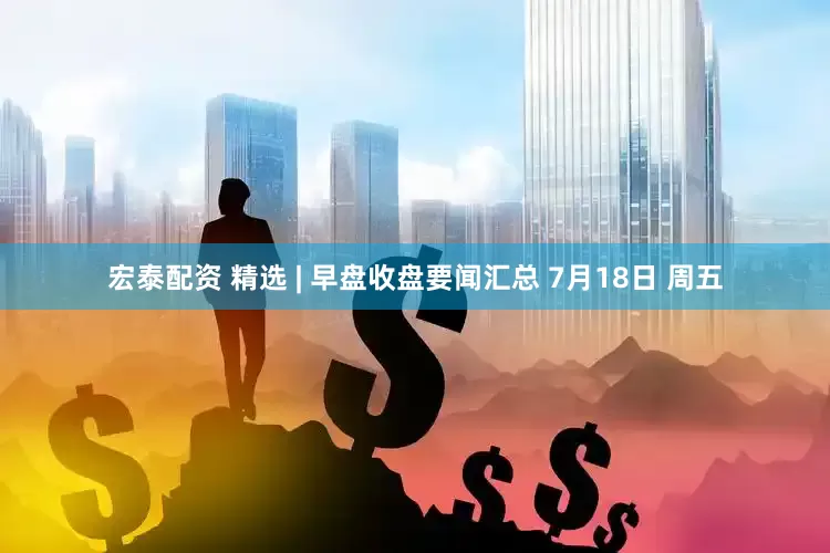 宏泰配资 精选 | 早盘收盘要闻汇总 7月18日 周五