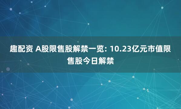 趣配资 A股限售股解禁一览: 10.23亿元市值限售股今日解禁