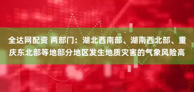 全达网配资 两部门：湖北西南部、湖南西北部、重庆东北部等地部分地区发生地质灾害的气象风险高