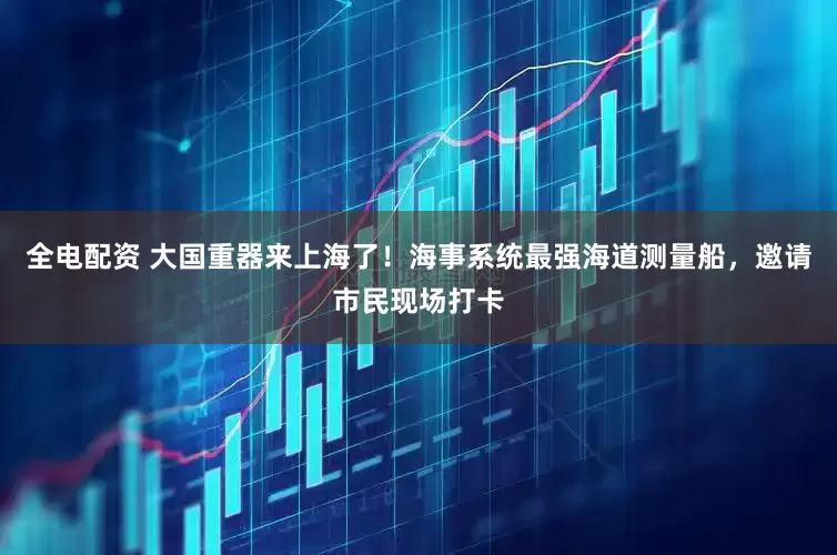 全电配资 大国重器来上海了！海事系统最强海道测量船，邀请市民现场打卡
