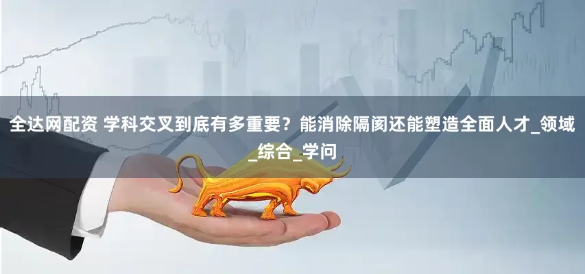 全达网配资 学科交叉到底有多重要？能消除隔阂还能塑造全面人才_领域_综合_学问