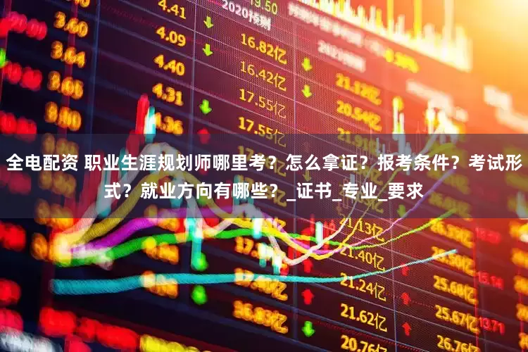 全电配资 职业生涯规划师哪里考？怎么拿证？报考条件？考试形式？就业方向有哪些？_证书_专业_要求