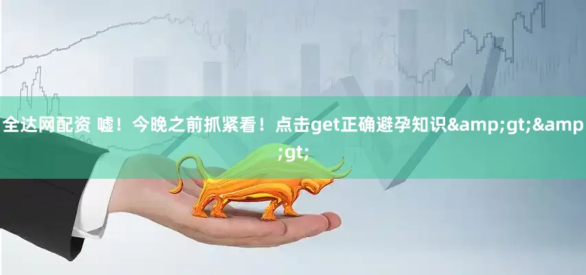 全达网配资 嘘！今晚之前抓紧看！点击get正确避孕知识&gt;&gt;