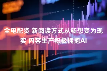 全电配资 新阅读方式从畅想变为现实 内容生产积极拥抱AI