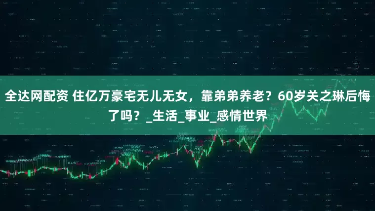 全达网配资 住亿万豪宅无儿无女，靠弟弟养老？60岁关之琳后悔了吗？_生活_事业_感情世界