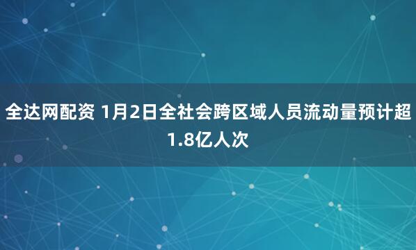 全达网配资 1月2日全社会跨区域人员流动量预计超1.8亿人次
