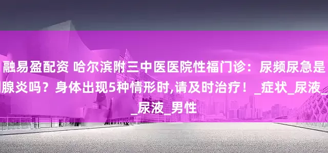 融易盈配资 哈尔滨附三中医医院性福门诊：尿频尿急是前列腺炎吗？身体出现5种情形时,请及时治疗！_症状_尿液_男性