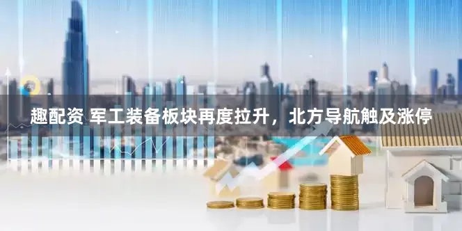 趣配资 军工装备板块再度拉升，北方导航触及涨停